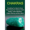Chakras: Everything you need to know about using your chakras, chakra healing, chakra meditation, chakra clearing, and much mor