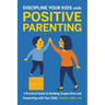 Discipline Your Kids with Positive Parenting: A Practical Guide to Building Cooperation and Connecting with Your Child