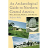 An Archaeological Guide to Northern Central America Belize, Guatemala, Honduras, and El Salvador