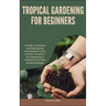 Tropical Gardening for Beginners: A Guide To Creating And Maintaining Lush Gardens In Any Climate: Transform Your Space Into A Tropical Haven With Gar