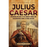 Julius Caesar: An Enthralling Guide to the Conquest, Power, and Assassination of Rome's Eternal Dictator