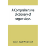 A comprehensive dictionary of organ stops: English and foreign, ancient and modern, practical, theoretical, historical, aesthetic, etymological, phone