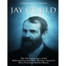 Jay Gould: The Life and Legacy of the Railroad Executive Who Became America's Most Notorious Robber Baron