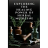 Exploring the Healing Power of Herbal Medicine: The Beginners Intro To Understanding, Growing and Using Herbs