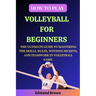 How to Play Volleyball for Beginners: The Ultimate Guide to Mastering the Skills, Rules, Winning Secrets, and Teamwork in Volleyball Game. Includes Vo