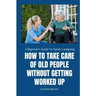 How to Take Care of Old People Without Getting Worked Up: A Beginner's Guide To Family Caregiving