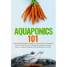 Aquaponics 101: The Easy Beginner's Guide to Aquaponic Gardening: How To Build Your Own Backyard Aquaponics System and Grow Organic Ve