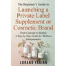 The Beginner's Guide to Launching a Private Label Supplement or Cosmetic Brand: From Concept to Market: a Step-By-Step Guide for Wellness Entrepreneur