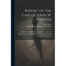Report of the Case of John W. Webster: ... Indicted for the Murder of George Parkman ... Before the Supreme Judicial Court of Massachusetts; Including