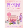 How to Make Perfume at Home: DIY Scents for Perfume, Cologne, Deodorant, Beauty Balm, Essential Oils, Body Splash - Includes 14 Unique Aromatherapy Re