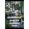 Apartment Garden Beginners Guide: Comprehensive Guide and all necessary things you need to know about growing managing apartment garden