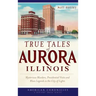 True Tales of Aurora, Illinois: Mysterious Murders, Presidential Visits and Blues Legends in the City of Lights