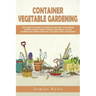 Container Vegetable Gardening: The Complete Guide to Create in Easy Way Your Urban Garden. How to Grow Plants, Vegetables, Salad, Flowers and Herbs U