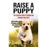 Raise a Puppy: The Essential Guide to Raising and Training Your Puppy (How to Raise a Puppy to Become an Obedient Well Behaved and Loving Dog)