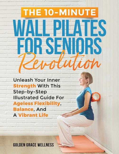 The 10-Minute Wall Pilates for Seniors Revolution: Unleash Your Inner Strength with this Step-by-Step Illustrated Guide for Ageless Flexibility, Balan - Paperback by Books by splitShops