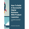 How To Build A Successful Digital Business With Product Launches: The Exact Blueprint, Tools And Execution Plan To Follow For a Successful Product Lau