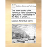 The Three Books of M. Terentius Varro Concerning Agriculture. Translated by the REV. T. Owen, ...