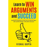 Learn to Win Arguments and Succeed: 20 Powerful Techniques to Never Lose an Argument again, with Real Life Examples. A Life Skill for Everyone.