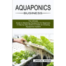 Aquaponics Business: A Step-by-step Guide to Create an Amazing Aquaponics System (The Ultimate Guide to Mastering Aquaponics for Beginners)