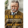 In the Arena: Theodore Roosevelt in War, Peace, and Revolution