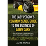 The Lazy Person's Common Sense Guide to the Business of Lawn Care: How to Become a More Laid-back Lawn Expert and Enjoy the Grass!