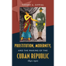 Prostitution, Modernity, and the Making of the Cuban Republic, 1840-1920