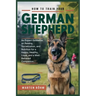 How to Train your German Shepherd: An Expert Guidance on Raising, Socialization, and Nutrition for a Happy, Healthy, Loyal, and a Well - Behaved Compa