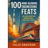 100 Mind-Blowing Engineering Feats: 100 Jaw-Dropping Innovations That Defy Limits