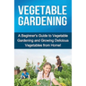 Vegetable Gardening: A beginner's guide to vegetable gardening and growing delicious vegetables from home!