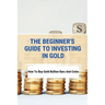 The Beginner's Guide To Investing In Gold: How To Buy Gold Bullion Bars And Coins: What To Know Before Buying Gold Coins