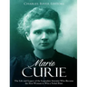 Marie Curie: The Life and Legacy of the Legendary Scientist Who Became the First Woman to Win a Nobel Prize