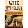 Aztec Mythology: Captivating Aztec Myths of Gods, Goddesses, and Legendary Creatures