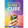 How To Solve A Rubik's Cube: Master The Solution Towards Completing The Rubik's Cube In The Easiest And Quickest Methods Possible With Step By Step In