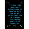 It is the LORD who goes before you. He will be with you; he will not leave you or forsake you. Do not fear or be dismayed."Deuteronomy 31: 8