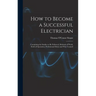 How to Become a Successful Electrician: Containing the Studies to Be Followed, Methods of Work, Field of Operation, Professional Ethics and Wise Couns
