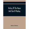 History Of The House And Clan Of Mackay, Containing For Connection And Elucidation, Besides Accounts Of Many Other Scottish Families, A Variety Of His
