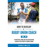 How to Develop a Rugby Union Coach: A Practical Guide for the Developing Coach in the Sport of Rugby Union