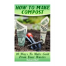 How To Make Compost: 10 Ways To Make Gold From Your Wastes: (Gardening Indoors, Gardening Vegetables, Gardening Books, Gardening Year Round