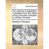 The Science of Legislation. Translated from the Italian of the Chevalier Filangieri, by William Kendall.