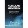 Conscious Masochism: Releasing Our Addiction to Suffering and Embracing Our Darkness for Healing