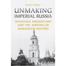 Unmaking Imperial Russia: Mykhailo Hrushevsky and the Writing of Ukrainian History