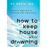 How to Keep House While Drowning: A Gentle Approach to Cleaning and Organizing