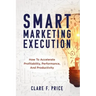 Smart Marketing Execution: How to Accelerate Profitability, Performance, and Productivity