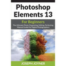 Photoshop Elements 13 For Beginners: The Ultimate Photo Organizing, Editing, Perfecting Manual Guide For Digital Photographers