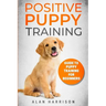 Positive Puppy Training: Guide To Puppy Training For Beginners (Step By Step Positive Approach For Dog Training, Puppy House Training, Puppy Training)