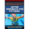 Beginner Guide to Water Aerobics for Fitness: Master Aquatic Exercises, Aqua Workouts, And Pool Fitness Techniques For Weight Loss, Cardiovascular Hea