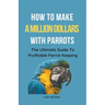 How To Make A Million Dollars With Parrots: The Ultimate Guide To Profitable Parrot Keeping