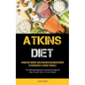 Atkins Diet: Atkins Diet Weight Loss Plan With Delicious Recipes To Permanently Change Yourself (The Ultimate Beginner's Guide And Step By Step Simple