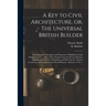 A Key to Civil Architecture, or, The Universal British Builder: Containing the Principles and Properties of Building Clearly Demonstrated ...: Also a