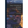 Half Hours At Rouen Cathedral: A Short Account Of Its History, Chapels, Tombs, Sculpture, And Painted Windows